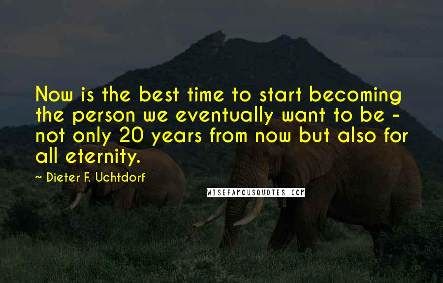 Dieter F. Uchtdorf Quotes: Now is the best time to start becoming the person we eventually want to be - not only 20 years from now but also for all eternity.