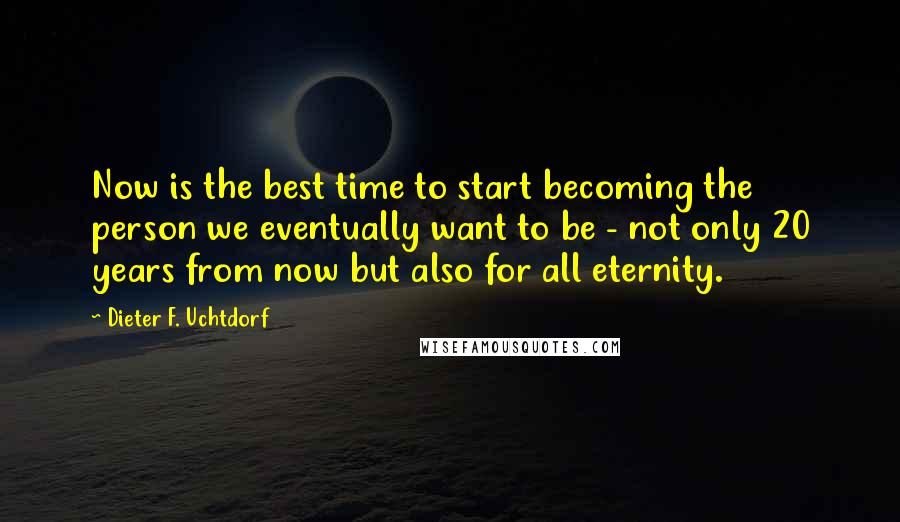 Dieter F. Uchtdorf Quotes: Now is the best time to start becoming the person we eventually want to be - not only 20 years from now but also for all eternity.