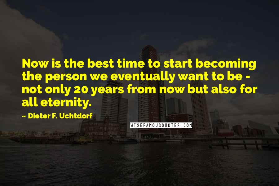 Dieter F. Uchtdorf Quotes: Now is the best time to start becoming the person we eventually want to be - not only 20 years from now but also for all eternity.