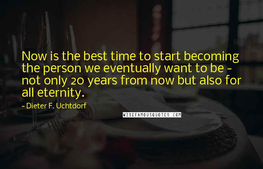 Dieter F. Uchtdorf Quotes: Now is the best time to start becoming the person we eventually want to be - not only 20 years from now but also for all eternity.