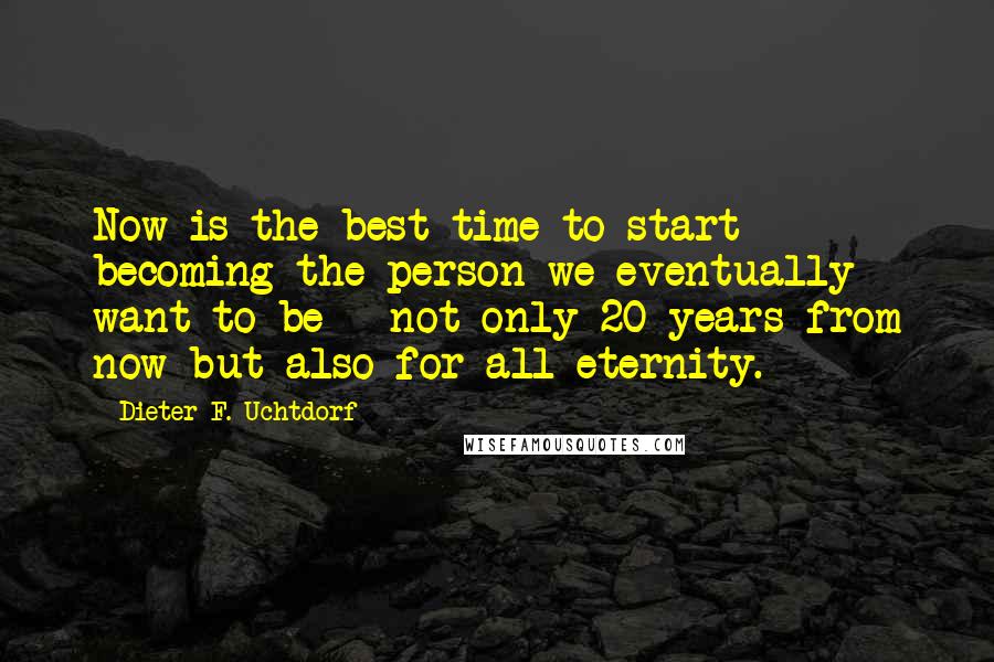 Dieter F. Uchtdorf Quotes: Now is the best time to start becoming the person we eventually want to be - not only 20 years from now but also for all eternity.