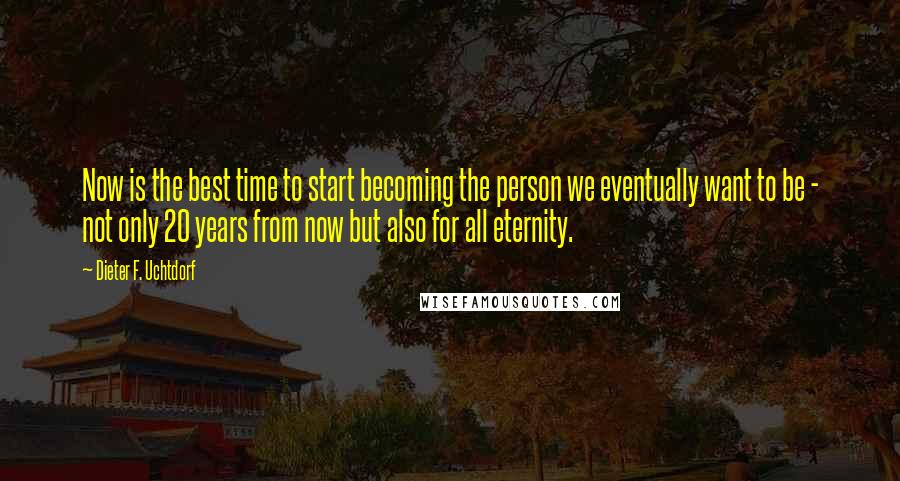 Dieter F. Uchtdorf Quotes: Now is the best time to start becoming the person we eventually want to be - not only 20 years from now but also for all eternity.