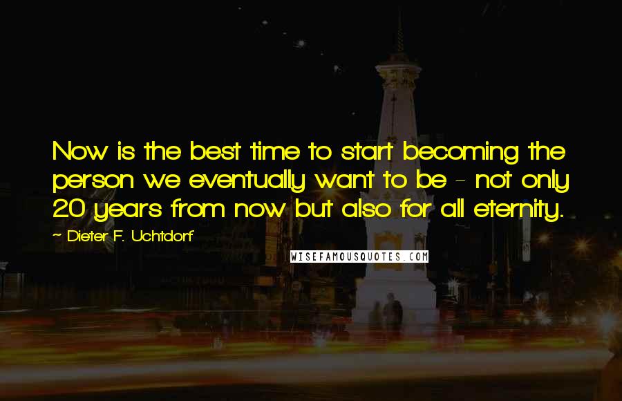 Dieter F. Uchtdorf Quotes: Now is the best time to start becoming the person we eventually want to be - not only 20 years from now but also for all eternity.