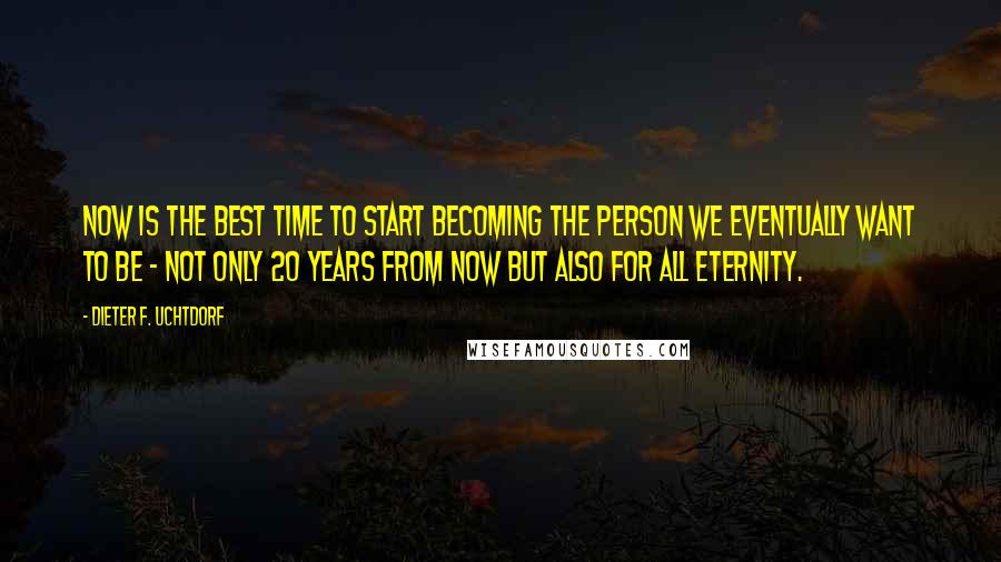 Dieter F. Uchtdorf Quotes: Now is the best time to start becoming the person we eventually want to be - not only 20 years from now but also for all eternity.