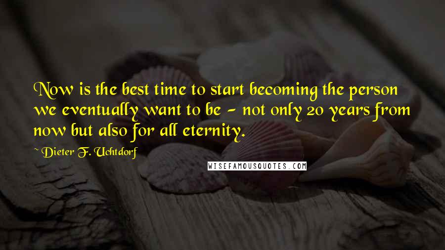 Dieter F. Uchtdorf Quotes: Now is the best time to start becoming the person we eventually want to be - not only 20 years from now but also for all eternity.