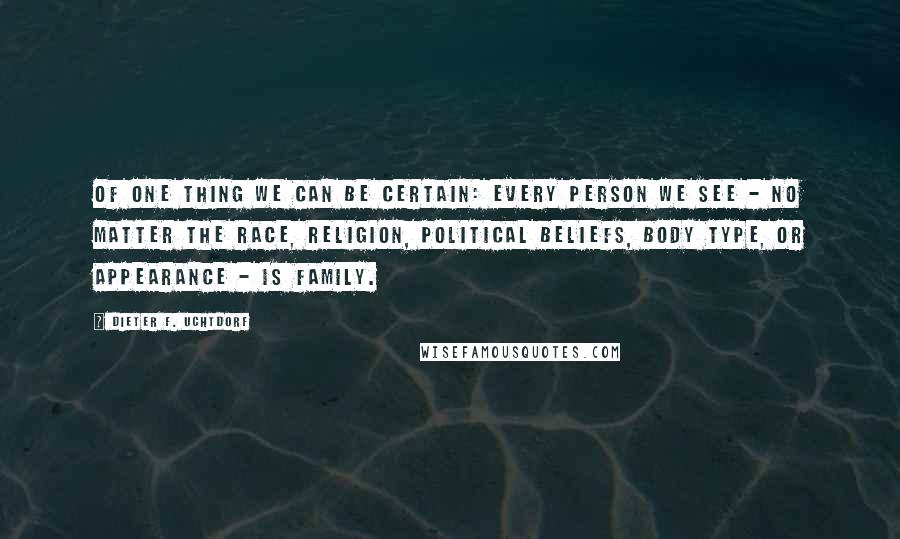 Dieter F. Uchtdorf Quotes: Of one thing we can be certain: every person we see - no matter the race, religion, political beliefs, body type, or appearance - is family.