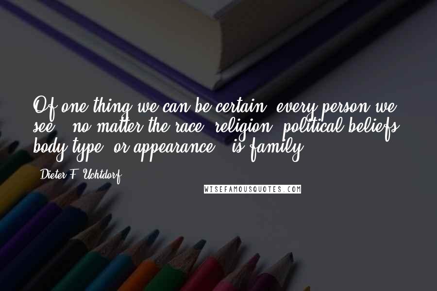 Dieter F. Uchtdorf Quotes: Of one thing we can be certain: every person we see - no matter the race, religion, political beliefs, body type, or appearance - is family.