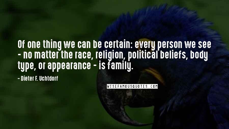 Dieter F. Uchtdorf Quotes: Of one thing we can be certain: every person we see - no matter the race, religion, political beliefs, body type, or appearance - is family.