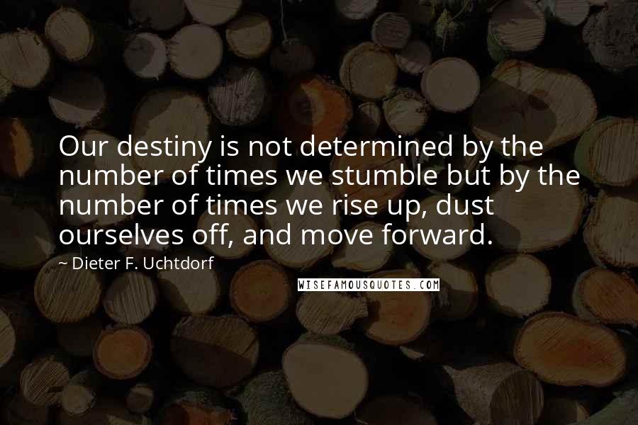 Dieter F. Uchtdorf Quotes: Our destiny is not determined by the number of times we stumble but by the number of times we rise up, dust ourselves off, and move forward.