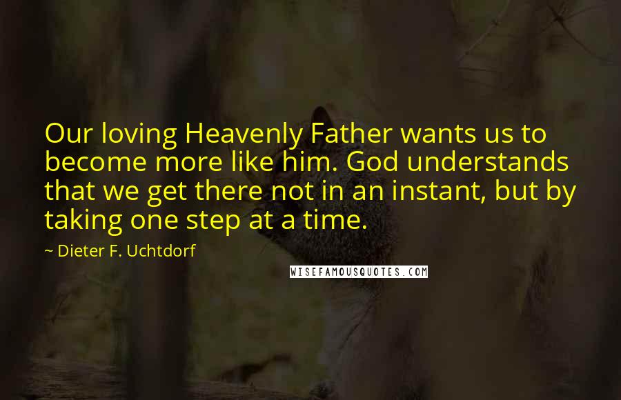 Dieter F. Uchtdorf Quotes: Our loving Heavenly Father wants us to become more like him. God understands that we get there not in an instant, but by taking one step at a time.