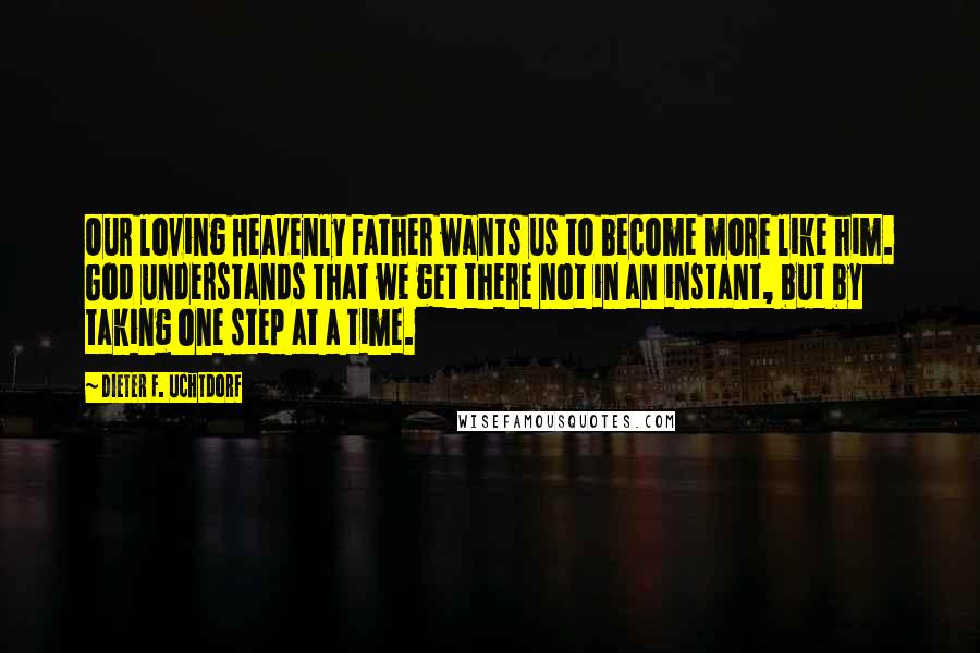Dieter F. Uchtdorf Quotes: Our loving Heavenly Father wants us to become more like him. God understands that we get there not in an instant, but by taking one step at a time.
