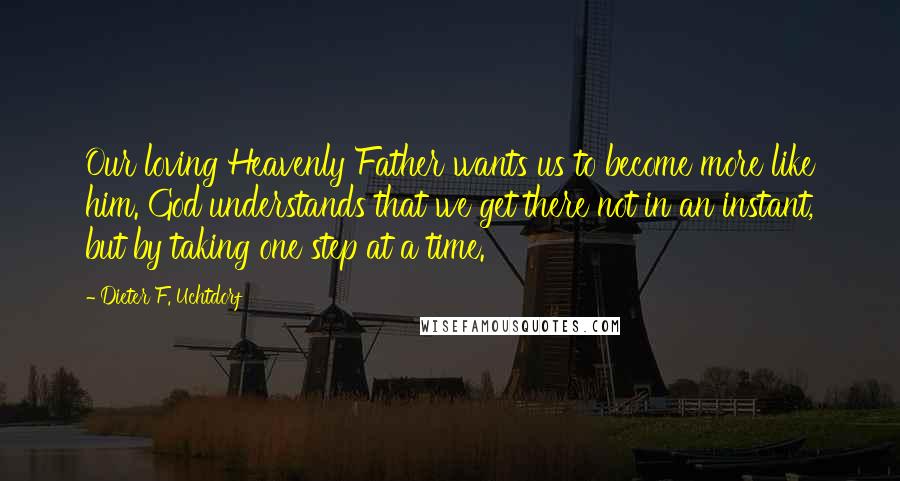 Dieter F. Uchtdorf Quotes: Our loving Heavenly Father wants us to become more like him. God understands that we get there not in an instant, but by taking one step at a time.