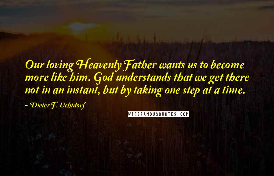 Dieter F. Uchtdorf Quotes: Our loving Heavenly Father wants us to become more like him. God understands that we get there not in an instant, but by taking one step at a time.