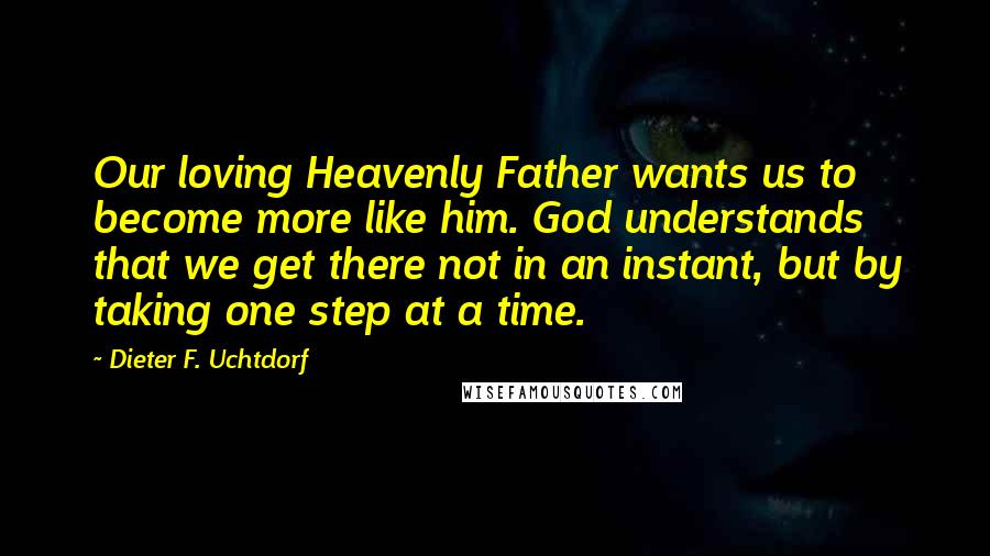 Dieter F. Uchtdorf Quotes: Our loving Heavenly Father wants us to become more like him. God understands that we get there not in an instant, but by taking one step at a time.