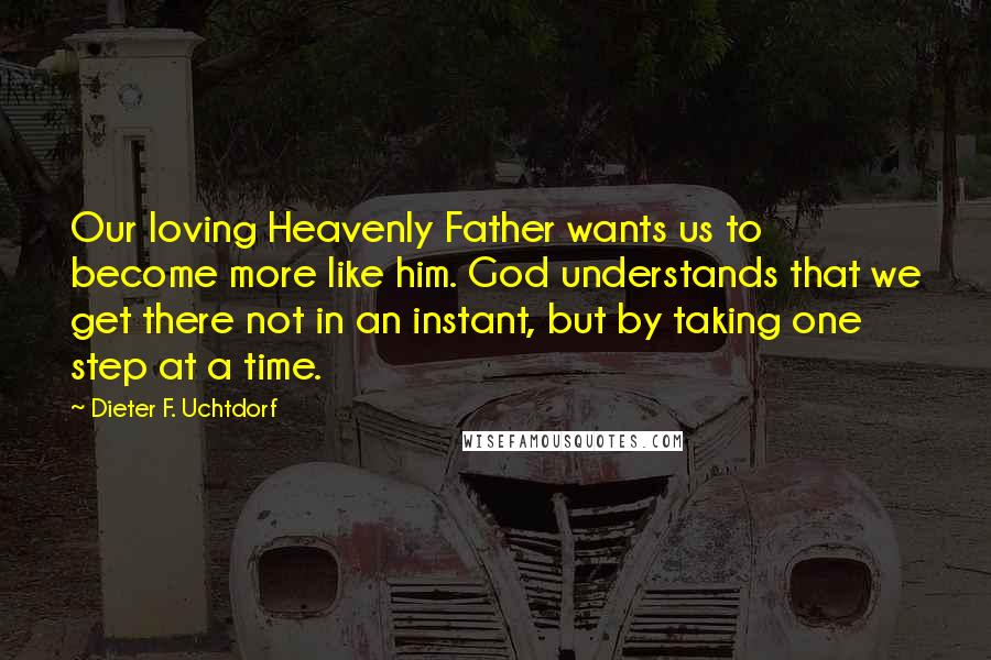 Dieter F. Uchtdorf Quotes: Our loving Heavenly Father wants us to become more like him. God understands that we get there not in an instant, but by taking one step at a time.