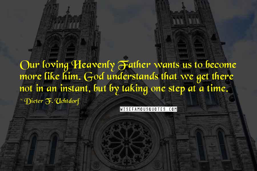 Dieter F. Uchtdorf Quotes: Our loving Heavenly Father wants us to become more like him. God understands that we get there not in an instant, but by taking one step at a time.