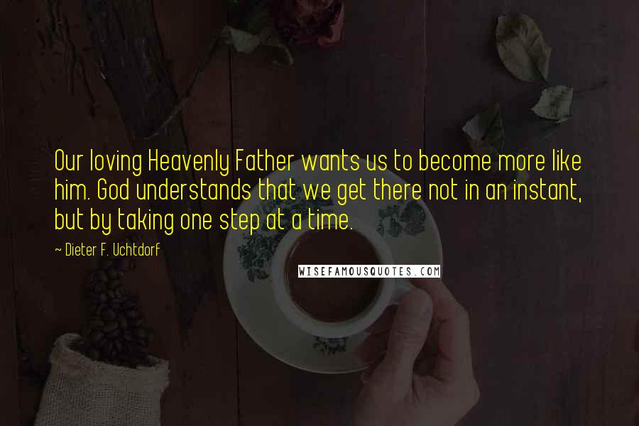Dieter F. Uchtdorf Quotes: Our loving Heavenly Father wants us to become more like him. God understands that we get there not in an instant, but by taking one step at a time.