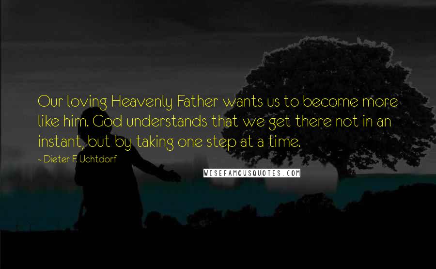 Dieter F. Uchtdorf Quotes: Our loving Heavenly Father wants us to become more like him. God understands that we get there not in an instant, but by taking one step at a time.