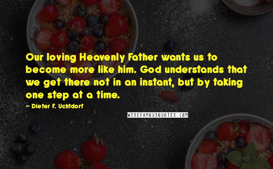 Dieter F. Uchtdorf Quotes: Our loving Heavenly Father wants us to become more like him. God understands that we get there not in an instant, but by taking one step at a time.
