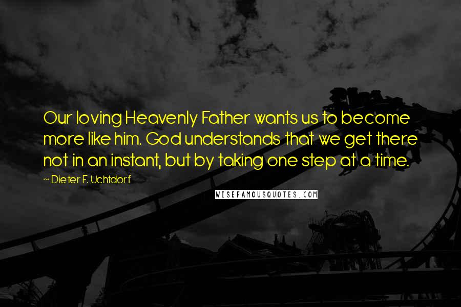Dieter F. Uchtdorf Quotes: Our loving Heavenly Father wants us to become more like him. God understands that we get there not in an instant, but by taking one step at a time.