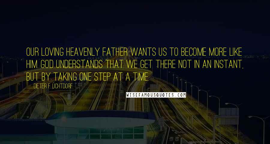 Dieter F. Uchtdorf Quotes: Our loving Heavenly Father wants us to become more like him. God understands that we get there not in an instant, but by taking one step at a time.