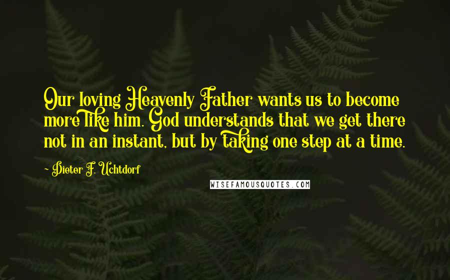 Dieter F. Uchtdorf Quotes: Our loving Heavenly Father wants us to become more like him. God understands that we get there not in an instant, but by taking one step at a time.