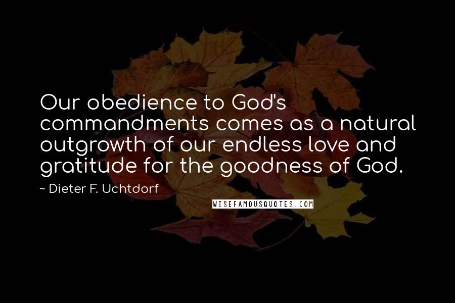 Dieter F. Uchtdorf Quotes: Our obedience to God's commandments comes as a natural outgrowth of our endless love and gratitude for the goodness of God.