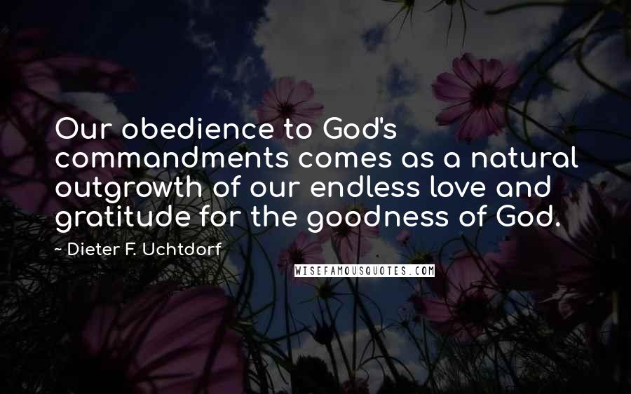 Dieter F. Uchtdorf Quotes: Our obedience to God's commandments comes as a natural outgrowth of our endless love and gratitude for the goodness of God.