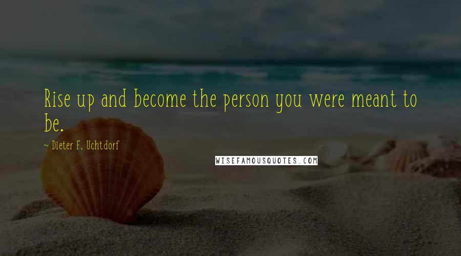 Dieter F. Uchtdorf Quotes: Rise up and become the person you were meant to be.