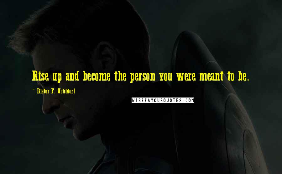 Dieter F. Uchtdorf Quotes: Rise up and become the person you were meant to be.