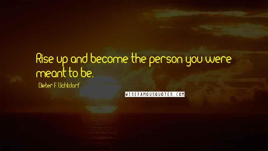 Dieter F. Uchtdorf Quotes: Rise up and become the person you were meant to be.