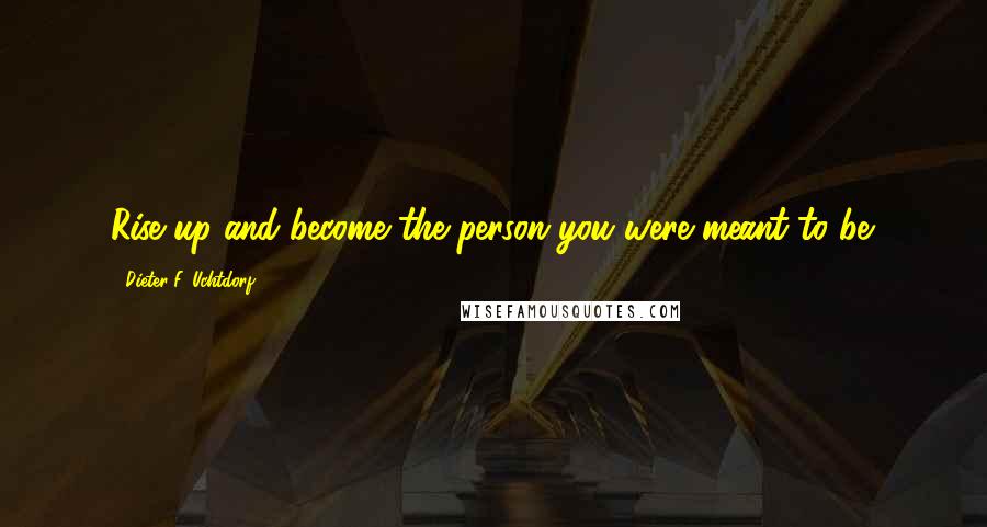 Dieter F. Uchtdorf Quotes: Rise up and become the person you were meant to be.