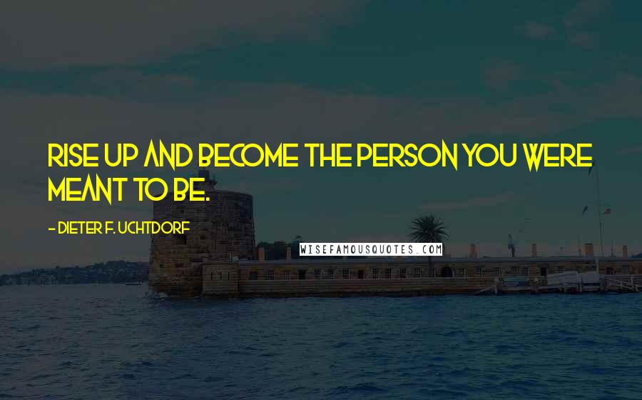 Dieter F. Uchtdorf Quotes: Rise up and become the person you were meant to be.