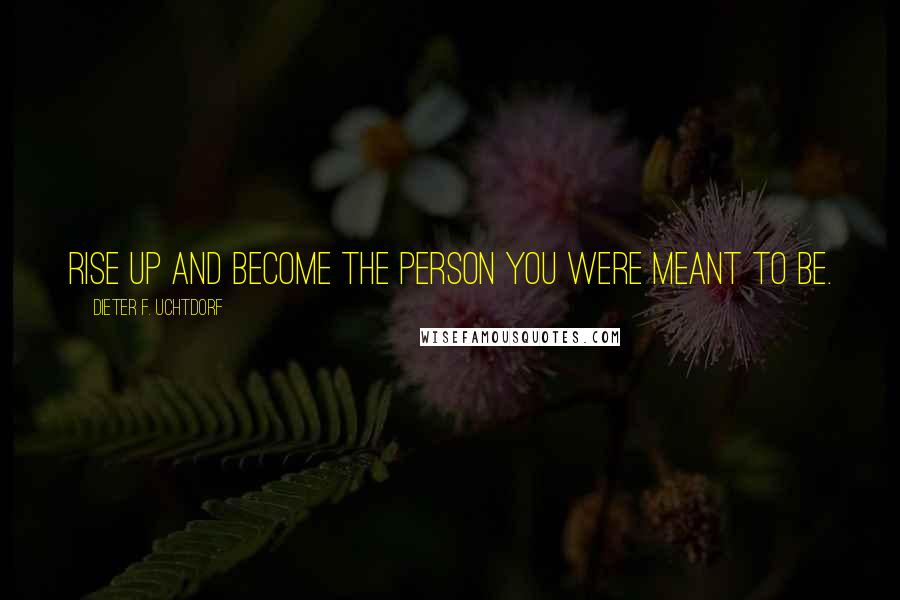 Dieter F. Uchtdorf Quotes: Rise up and become the person you were meant to be.