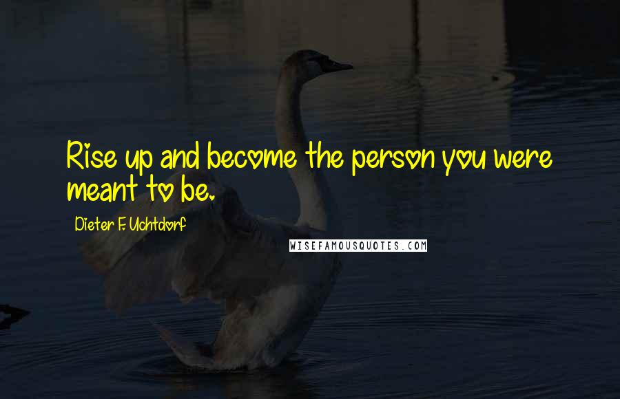 Dieter F. Uchtdorf Quotes: Rise up and become the person you were meant to be.