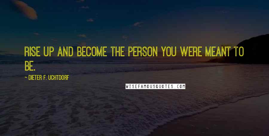Dieter F. Uchtdorf Quotes: Rise up and become the person you were meant to be.