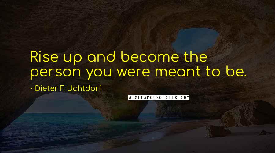 Dieter F. Uchtdorf Quotes: Rise up and become the person you were meant to be.