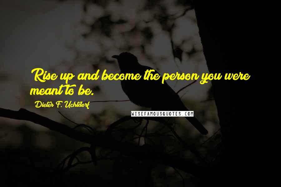 Dieter F. Uchtdorf Quotes: Rise up and become the person you were meant to be.