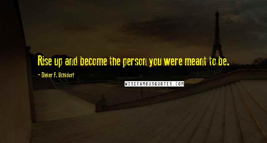 Dieter F. Uchtdorf Quotes: Rise up and become the person you were meant to be.