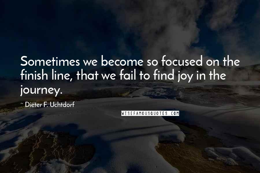 Dieter F. Uchtdorf Quotes: Sometimes we become so focused on the finish line, that we fail to find joy in the journey.