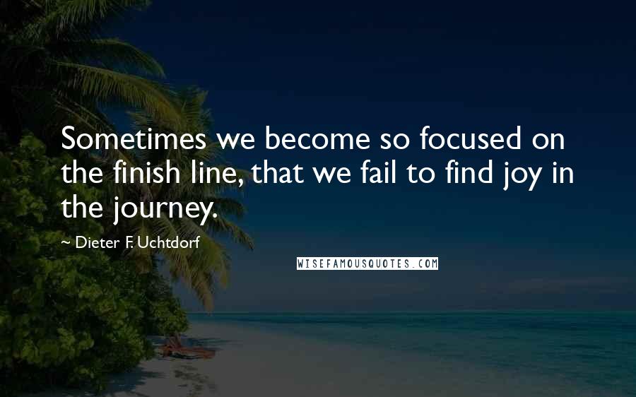 Dieter F. Uchtdorf Quotes: Sometimes we become so focused on the finish line, that we fail to find joy in the journey.