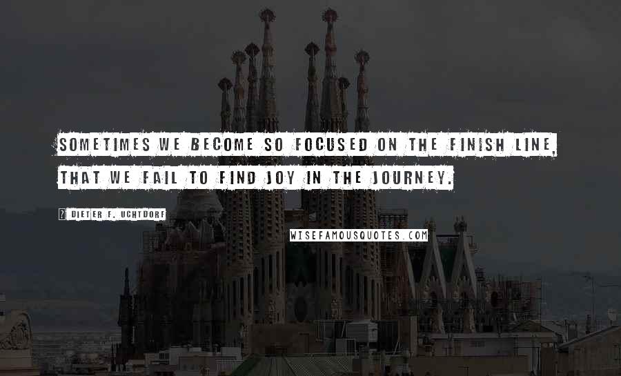 Dieter F. Uchtdorf Quotes: Sometimes we become so focused on the finish line, that we fail to find joy in the journey.