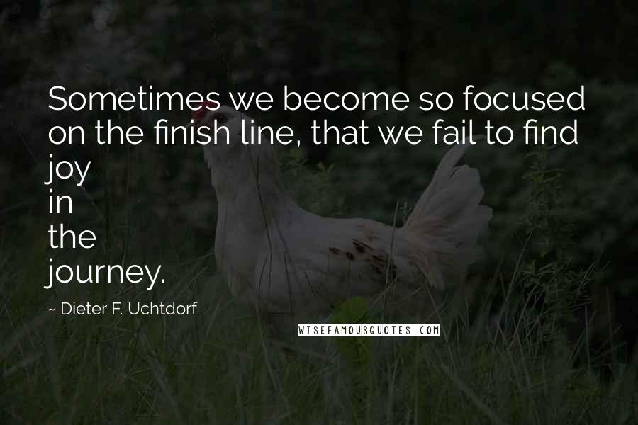 Dieter F. Uchtdorf Quotes: Sometimes we become so focused on the finish line, that we fail to find joy in the journey.