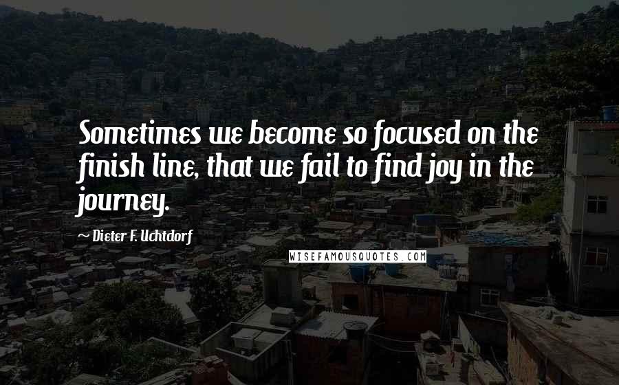 Dieter F. Uchtdorf Quotes: Sometimes we become so focused on the finish line, that we fail to find joy in the journey.