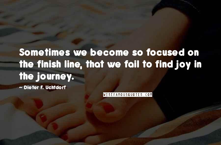 Dieter F. Uchtdorf Quotes: Sometimes we become so focused on the finish line, that we fail to find joy in the journey.