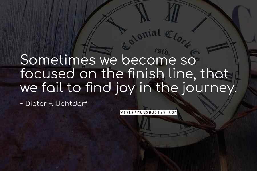 Dieter F. Uchtdorf Quotes: Sometimes we become so focused on the finish line, that we fail to find joy in the journey.