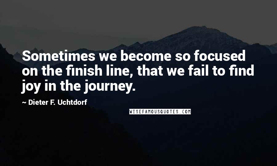 Dieter F. Uchtdorf Quotes: Sometimes we become so focused on the finish line, that we fail to find joy in the journey.