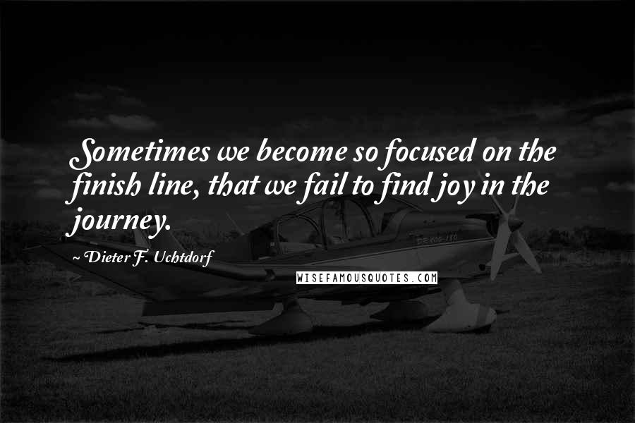 Dieter F. Uchtdorf Quotes: Sometimes we become so focused on the finish line, that we fail to find joy in the journey.