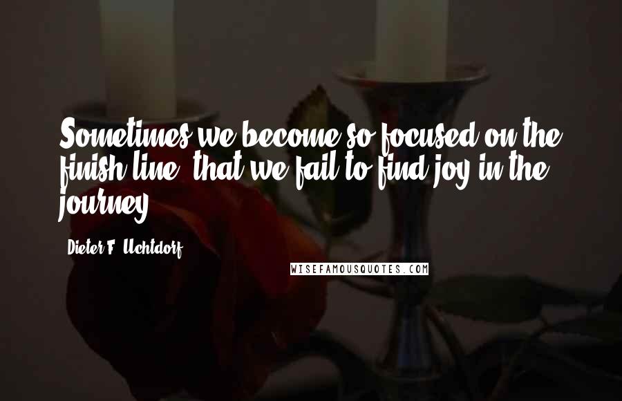 Dieter F. Uchtdorf Quotes: Sometimes we become so focused on the finish line, that we fail to find joy in the journey.