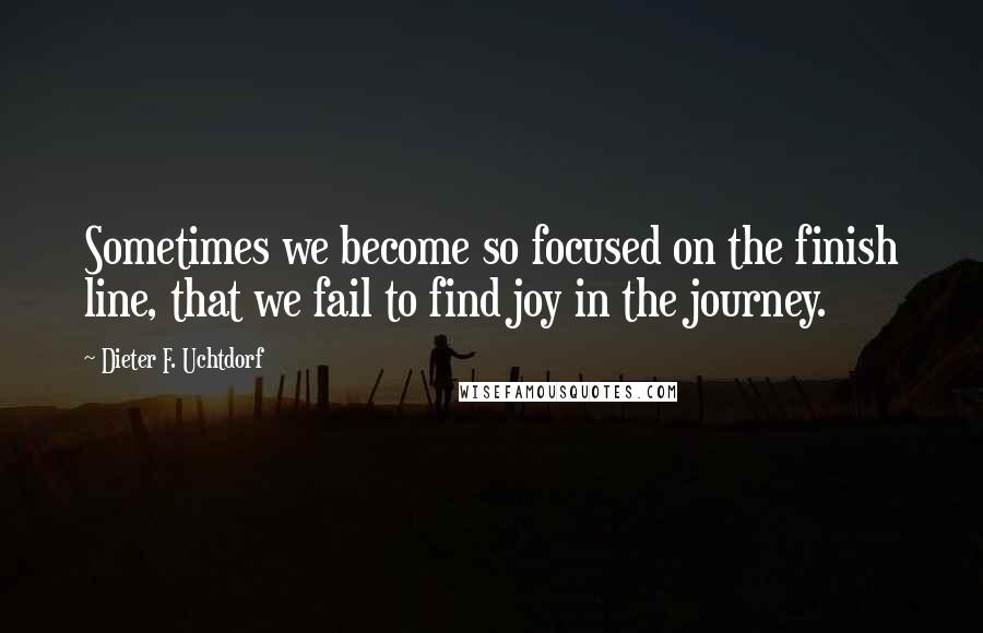 Dieter F. Uchtdorf Quotes: Sometimes we become so focused on the finish line, that we fail to find joy in the journey.